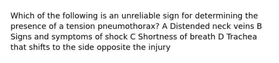 Which of the following is an unreliable sign for determining the presence of a tension pneumothorax? A Distended neck veins B Signs and symptoms of shock C Shortness of breath D Trachea that shifts to the side opposite the injury