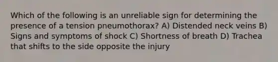 Which of the following is an unreliable sign for determining the presence of a tension pneumothorax? A) Distended neck veins B) Signs and symptoms of shock C) Shortness of breath D) Trachea that shifts to the side opposite the injury