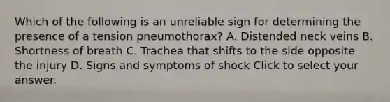 Which of the following is an unreliable sign for determining the presence of a tension​ pneumothorax? A. Distended neck veins B. Shortness of breath C. Trachea that shifts to the side opposite the injury D. Signs and symptoms of shock Click to select your answer.