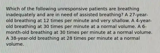 Which of the following unresponsive patients are breathing inadequately and are in need of assisted breathing? A 27-year-old breathing at 12 times per minute and very shallow. A 4-year-old breathing at 30 times per minute at a normal volume. A 6-month-old breathing at 30 times per minute at a normal volume. A 38-year-old breathing at 28 times per minute at a normal volume.