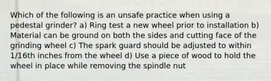 Which of the following is an unsafe practice when using a pedestal grinder? a) Ring test a new wheel prior to installation b) Material can be ground on both the sides and cutting face of the grinding wheel c) The spark guard should be adjusted to within 1/16th inches from the wheel d) Use a piece of wood to hold the wheel in place while removing the spindle nut