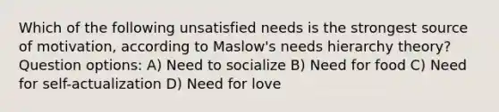 Which of the following unsatisfied needs is the strongest source of motivation, according to Maslow's needs hierarchy theory? Question options: A) Need to socialize B) Need for food C) Need for self-actualization D) Need for love