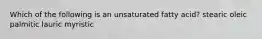 Which of the following is an unsaturated fatty acid? stearic oleic palmitic lauric myristic