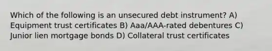 Which of the following is an unsecured debt instrument? A) Equipment trust certificates B) Aaa/AAA-rated debentures C) Junior lien mortgage bonds D) Collateral trust certificates