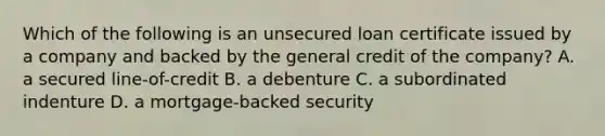 Which of the following is an unsecured loan certificate issued by a company and backed by the general credit of the company? A. a secured line-of-credit B. a debenture C. a subordinated indenture D. a mortgage-backed security