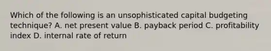 Which of the following is an unsophisticated capital budgeting​ technique? A. net present value B. payback period C. profitability index D. internal rate of return