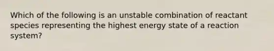 Which of the following is an unstable combination of reactant species representing the highest energy state of a reaction system?