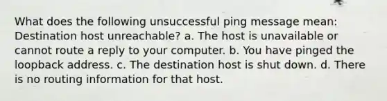 What does the following unsuccessful ping message mean: Destination host unreachable? a. The host is unavailable or cannot route a reply to your computer. b. You have pinged the loopback address. c. The destination host is shut down. d. There is no routing information for that host.