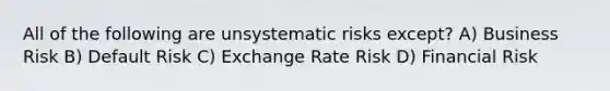 All of the following are unsystematic risks except? A) Business Risk B) Default Risk C) Exchange Rate Risk D) Financial Risk