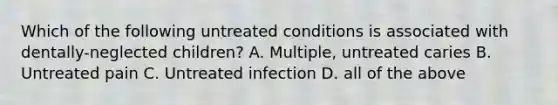 Which of the following untreated conditions is associated with dentally-neglected children? A. Multiple, untreated caries B. Untreated pain C. Untreated infection D. all of the above