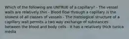 Which of the following are UNTRUE of a capillary? - The vessel walls are relatively thin - Blood flow through a capillary is the slowest of all classes of vessels - The histological structure of a capillary wall permits a two way exchange of substances between the blood and body cells - It has a relatively thick tunica media