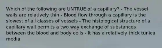 Which of the following are UNTRUE of a capillary? - The vessel walls are relatively thin - Blood flow through a capillary is the slowest of all classes of vessels - The histological structure of a capillary wall permits a two way exchange of substances between the blood and body cells - It has a relatively thick tunica media