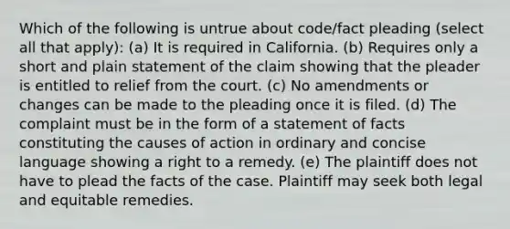 Which of the following is untrue about code/fact pleading (select all that apply): (a) It is required in California. (b) Requires only a short and plain statement of the claim showing that the pleader is entitled to relief from the court. (c) No amendments or changes can be made to the pleading once it is filed. (d) The complaint must be in the form of a statement of facts constituting the causes of action in ordinary and concise language showing a right to a remedy. (e) The plaintiff does not have to plead the facts of the case. Plaintiff may seek both legal and equitable remedies.