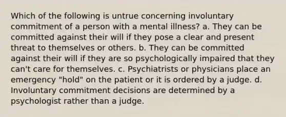 Which of the following is untrue concerning involuntary commitment of a person with a mental illness? a. They can be committed against their will if they pose a clear and present threat to themselves or others. b. They can be committed against their will if they are so psychologically impaired that they can't care for themselves. c. Psychiatrists or physicians place an emergency "hold" on the patient or it is ordered by a judge. d. Involuntary commitment decisions are determined by a psychologist rather than a judge.