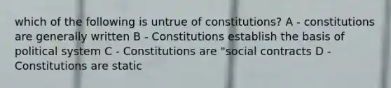 which of the following is untrue of constitutions? A - constitutions are generally written B - Constitutions establish the basis of political system C - Constitutions are "social contracts D - Constitutions are static