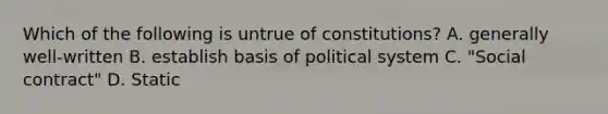 Which of the following is untrue of constitutions? A. generally well-written B. establish basis of political system C. "Social contract" D. Static