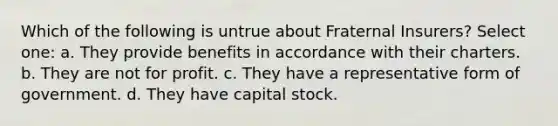 Which of the following is untrue about Fraternal Insurers? Select one: a. They provide benefits in accordance with their charters. b. They are not for profit. c. They have a representative form of government. d. They have capital stock.