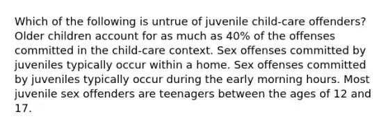 Which of the following is untrue of juvenile child-care offenders? Older children account for as much as 40% of the offenses committed in the child-care context. Sex offenses committed by juveniles typically occur within a home. Sex offenses committed by juveniles typically occur during the early morning hours. Most juvenile sex offenders are teenagers between the ages of 12 and 17.