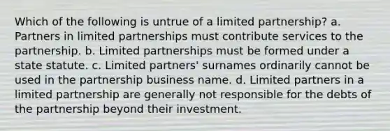 Which of the following is untrue of a limited partnership? a. Partners in limited partnerships must contribute services to the partnership. b. Limited partnerships must be formed under a state statute. c. Limited partners' surnames ordinarily cannot be used in the partnership business name. d. Limited partners in a limited partnership are generally not responsible for the debts of the partnership beyond their investment.