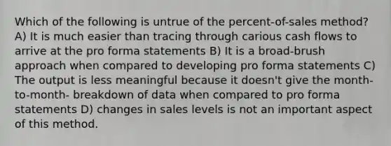 Which of the following is untrue of the percent-of-sales method? A) It is much easier than tracing through carious cash flows to arrive at the pro forma statements B) It is a broad-brush approach when compared to developing pro forma statements C) The output is less meaningful because it doesn't give the month-to-month- breakdown of data when compared to pro forma statements D) changes in sales levels is not an important aspect of this method.