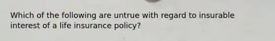 Which of the following are untrue with regard to insurable interest of a life insurance policy?