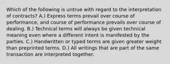 Which of the following is untrue with regard to the interpretation of contracts? A.) Express terms prevail over course of performance, and course of performance prevails over course of dealing. B.) Technical terms will always be given technical meaning even where a different intent is manifested by the parties. C.) Handwritten or typed terms are given greater weight than preprinted terms. D.) All writings that are part of the same transaction are interpreted together.