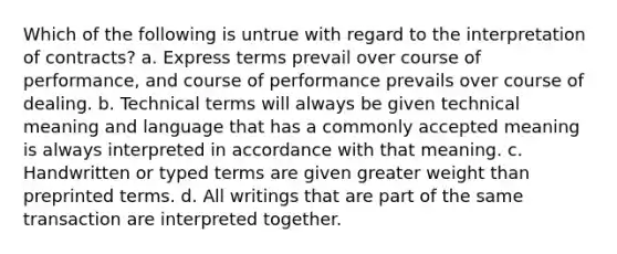 Which of the following is untrue with regard to the interpretation of contracts? a. Express terms prevail over course of performance, and course of performance prevails over course of dealing. b. Technical terms will always be given technical meaning and language that has a commonly accepted meaning is always interpreted in accordance with that meaning. c. Handwritten or typed terms are given greater weight than preprinted terms. d. All writings that are part of the same transaction are interpreted together.