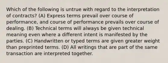 Which of the following is untrue with regard to the interpretation of contracts? (A) Express terms prevail over course of performance, and course of performance prevails over course of dealing. (B) Technical terms will always be given technical meaning even where a different intent is manifested by the parties. (C) Handwritten or typed terms are given greater weight than preprinted terms. (D) All writings that are part of the same transaction are interpreted together.