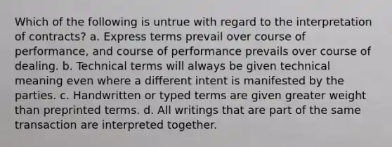 Which of the following is untrue with regard to the interpretation of contracts? a. Express terms prevail over course of performance, and course of performance prevails over course of dealing. b. Technical terms will always be given technical meaning even where a different intent is manifested by the parties. c. Handwritten or typed terms are given greater weight than preprinted terms. d. All writings that are part of the same transaction are interpreted together.