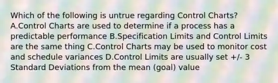 Which of the following is untrue regarding Control Charts? A.Control Charts are used to determine if a process has a predictable performance B.Specification Limits and Control Limits are the same thing C.Control Charts may be used to monitor cost and schedule variances D.Control Limits are usually set +/- 3 Standard Deviations from the mean (goal) value