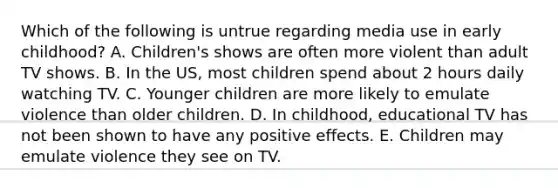 Which of the following is untrue regarding media use in early childhood? A. Children's shows are often more violent than adult TV shows. B. In the US, most children spend about 2 hours daily watching TV. C. Younger children are more likely to emulate violence than older children. D. In childhood, educational TV has not been shown to have any positive effects. E. Children may emulate violence they see on TV.