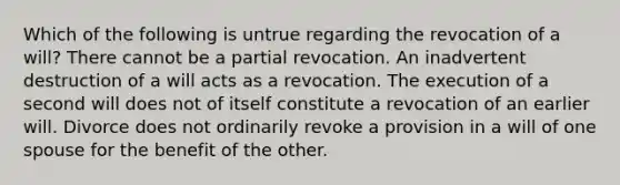 Which of the following is untrue regarding the revocation of a will? There cannot be a partial revocation. An inadvertent destruction of a will acts as a revocation. The execution of a second will does not of itself constitute a revocation of an earlier will. Divorce does not ordinarily revoke a provision in a will of one spouse for the benefit of the other.