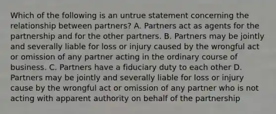 Which of the following is an untrue statement concerning the relationship between partners? A. Partners act as agents for the partnership and for the other partners. B. Partners may be jointly and severally liable for loss or injury caused by the wrongful act or omission of any partner acting in the ordinary course of business. C. Partners have a fiduciary duty to each other D. Partners may be jointly and severally liable for loss or injury cause by the wrongful act or omission of any partner who is not acting with apparent authority on behalf of the partnership