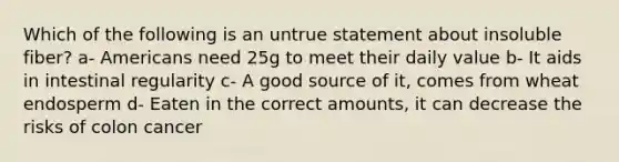Which of the following is an untrue statement about insoluble fiber? a- Americans need 25g to meet their daily value b- It aids in intestinal regularity c- A good source of it, comes from wheat endosperm d- Eaten in the correct amounts, it can decrease the risks of colon cancer