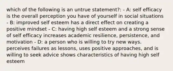 which of the following is an untrue statement?: - A: self efficacy is the overall perception you have of yourself in social situations - B: improved self esteem has a direct effect on creating a positive mindset - C: having high self esteem and a strong sense of self efficacy increases academic resilience, persistence, and motivation - D: a person who is willing to try new ways. perceives failures as lessons, uses positive approaches, and is willing to seek advice shows characteristics of having high self esteem