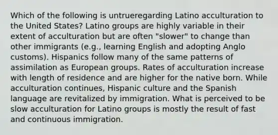 Which of the following is untrueregarding Latino acculturation to the United States? Latino groups are highly variable in their extent of acculturation but are often "slower" to change than other immigrants (e.g., learning English and adopting Anglo customs). Hispanics follow many of the same patterns of assimilation as European groups. Rates of acculturation increase with length of residence and are higher for the native born. While acculturation continues, Hispanic culture and the Spanish language are revitalized by immigration. What is perceived to be slow acculturation for Latino groups is mostly the result of fast and continuous immigration.