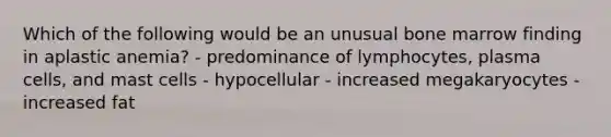 Which of the following would be an unusual bone marrow finding in aplastic anemia? - predominance of lymphocytes, plasma cells, and mast cells - hypocellular - increased megakaryocytes - increased fat