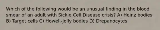 Which of the following would be an unusual finding in the blood smear of an adult with Sickle Cell Disease crisis? A) Heinz bodies B) Target cells C) Howell-Jolly bodies D) Drepanocytes