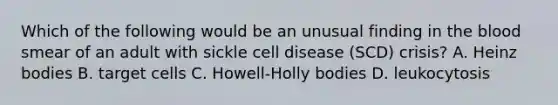 Which of the following would be an unusual finding in the blood smear of an adult with sickle cell disease (SCD) crisis? A. Heinz bodies B. target cells C. Howell-Holly bodies D. leukocytosis