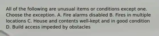 All of the following are unusual items or conditions except one. Choose the exception. A. Fire alarms disabled B. Fires in multiple locations C. House and contents well-kept and in good condition D. Build access impeded by obstacles