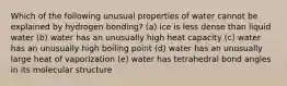 Which of the following unusual properties of water cannot be explained by hydrogen bonding? (a) ice is less dense than liquid water (b) water has an unusually high heat capacity (c) water has an unusually high boiling point (d) water has an unusually large heat of vaporization (e) water has tetrahedral bond angles in its molecular structure