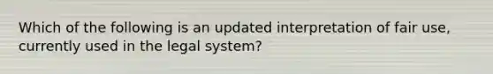 Which of the following is an updated interpretation of fair use, currently used in the legal system?