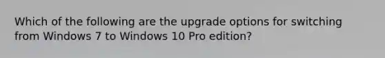 Which of the following are the upgrade options for switching from Windows 7 to Windows 10 Pro edition?