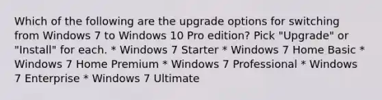 Which of the following are the upgrade options for switching from Windows 7 to Windows 10 Pro edition? Pick "Upgrade" or "Install" for each. * Windows 7 Starter * Windows 7 Home Basic * Windows 7 Home Premium * Windows 7 Professional * Windows 7 Enterprise * Windows 7 Ultimate