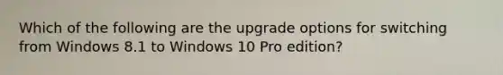 Which of the following are the upgrade options for switching from Windows 8.1 to Windows 10 Pro edition?