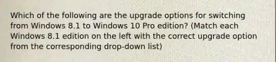 Which of the following are the upgrade options for switching from Windows 8.1 to Windows 10 Pro edition? (Match each Windows 8.1 edition on the left with the correct upgrade option from the corresponding drop-down list)