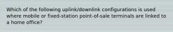 Which of the following uplink/downlink configurations is used where mobile or fixed-station point-of-sale terminals are linked to a home office?