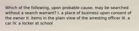 Which of the following, upon probable cause, may be searched without a search warrant? I. a place of business upon consent of the owner II. items in the plain view of the arresting officer III. a car IV. a locker at school