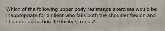 Which of the following upper body resistance exercises would be inappropriate for a client who fails both the shoulder flexion and shoulder adduction flexibility screens?