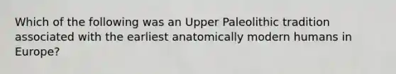 Which of the following was an Upper Paleolithic tradition associated with the earliest anatomically modern humans in Europe?